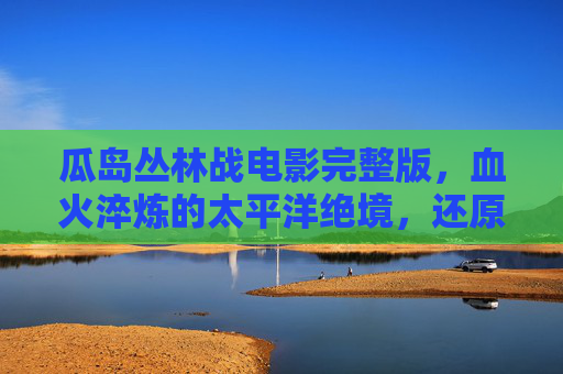 瓜岛丛林战电影完整版，血火淬炼的太平洋绝境，还原战争最残酷的肌理，血火淬炼的瓜岛丛林战，太平洋绝境电影完整版