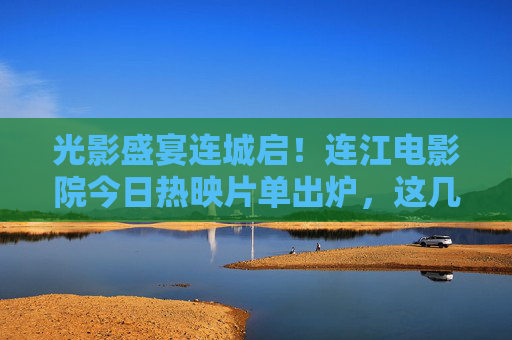 光影盛宴连城启！连江电影院今日热映片单出炉，这几部承包你的周末好心情，光影盛宴连城启！连江电影院热映片单承包周末好心情