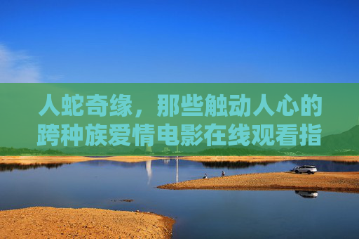 人蛇奇缘，那些触动人心的跨种族爱情电影在线观看指南，触动人心的跨种族爱情电影在线观看指南