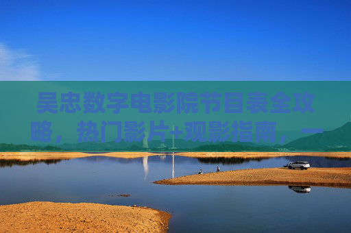 吴忠数字电影院节目表全攻略，热门影片+观影指南，一键解锁光影之旅，吴忠数字电影院节目表全攻略，热门影片+观影指南，一键解锁光影之旅