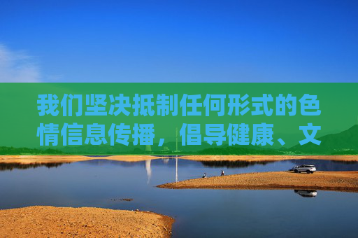 我们坚决抵制任何形式的色情信息传播，倡导健康、文明、合法的网络环境。如果您或您身边的人接触到此类非法信息，请立即向公安机关举报（可通过网络违法犯罪举报网站或拨打110），共同维护清朗网络空间，抵制色情信息 共建清朗网络空间