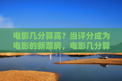 电影几分算高？当评分成为电影的新票房，电影几分算高？评分成票房新标尺