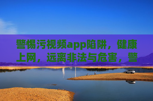 警惕污视频app陷阱，健康上网，远离非法与危害，警惕污视频app陷阱，健康上网，远离非法与危害
