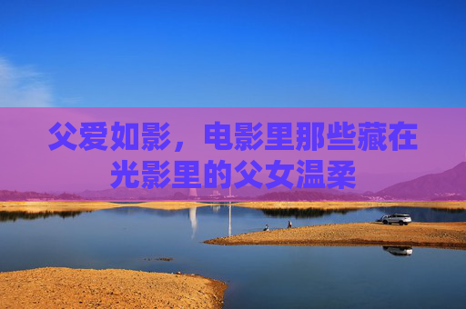 父爱如影，电影里那些藏在光影里的父女温柔