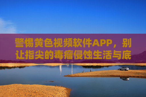 警惕黄色视频软件APP，别让指尖的毒瘤侵蚀生活与底线，警惕黄色视频APP，指尖毒瘤侵蚀生活底线