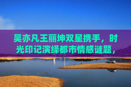 吴亦凡王丽坤双星携手，时光印记演绎都市情感谜题，吴亦凡王丽坤双星共绎时光都市情感谜题