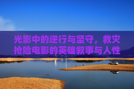 光影中的逆行与坚守，救灾抢险电影的英雄叙事与人性光辉，救灾抢险电影，逆行坚守与人性光辉的光影叙事