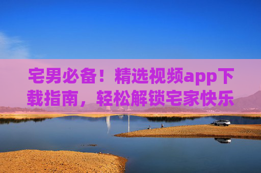 宅男必备！精选视频app下载指南，轻松解锁宅家快乐时光，宅男必备，精选视频app下载指南，轻松解锁宅家快乐时光