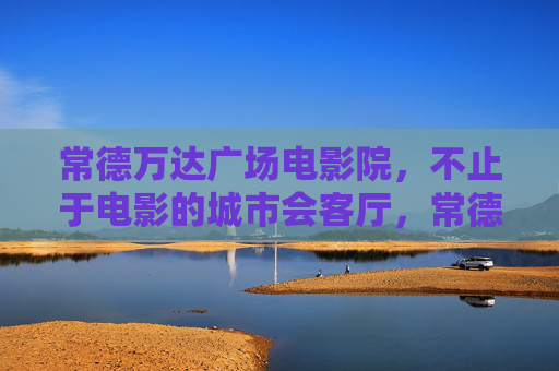 常德万达广场电影院，不止于电影的城市会客厅，常德万达广场电影院，不止于电影的城市会客厅