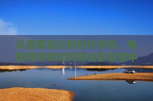 从豆瓣高分到时代共鸣，电影钱学森如何用光影致敬中国航天之父，豆瓣高分钱学森，光影致敬航天之父，穿越时代的家国共鸣