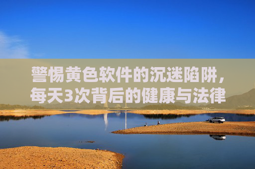 警惕黄色软件的沉迷陷阱，每天3次背后的健康与法律风险，警惕黄色软件沉迷陷阱，每日3次背后的健康与法律风险