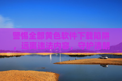 警惕全部黄色软件下载陷阱，远离违法内容，守护清朗网络，警惕黄色软件下载陷阱，守护清朗网络