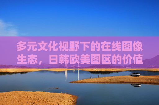 多元文化视野下的在线图像生态，日韩欧美图区的价值与边界，多元文化视野在线图像生态中日韩欧美图区的价值与边界
