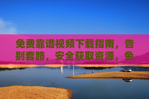 免费靠谱视频下载指南，告别套路，安全获取资源，免费靠谱视频下载指南，告别套路，安全获取资源