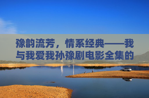 豫韵流芳，情系经典——我与我爱我孙豫剧电影全集的不解之缘，豫韵流芳，我与豫剧电影全集的不解之缘