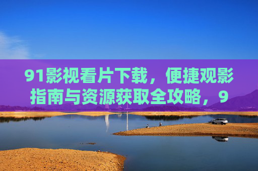 91影视看片下载，便捷观影指南与资源获取全攻略，91影视下载指南，便捷观影与资源获取全攻略