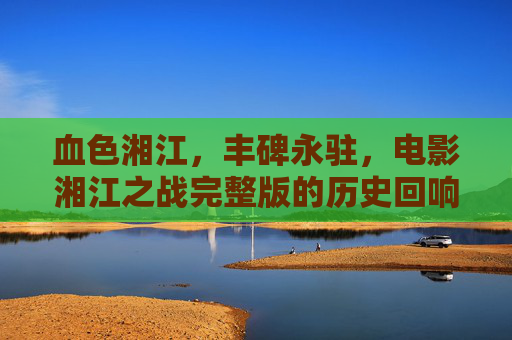 血色湘江，丰碑永驻，电影湘江之战完整版的历史回响与时代启示，血色湘江丰碑永驻，湘江之战完整版的历史回响与时代启示