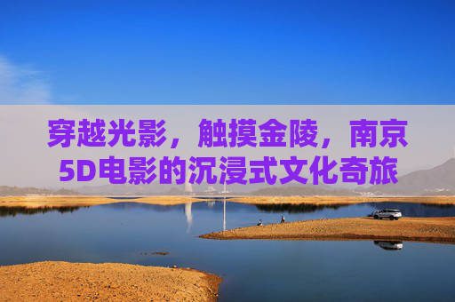 穿越光影，触摸金陵，南京5D电影的沉浸式文化奇旅，光影金陵，5D沉浸式文化奇旅