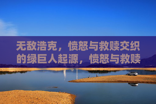 无敌浩克，愤怒与救赎交织的绿巨人起源，愤怒与救赎交织的绿巨人起源