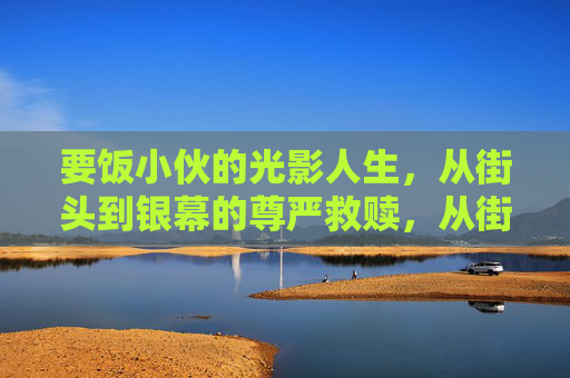 要饭小伙的光影人生，从街头到银幕的尊严救赎，从街头到银幕，要饭小伙的光影救赎