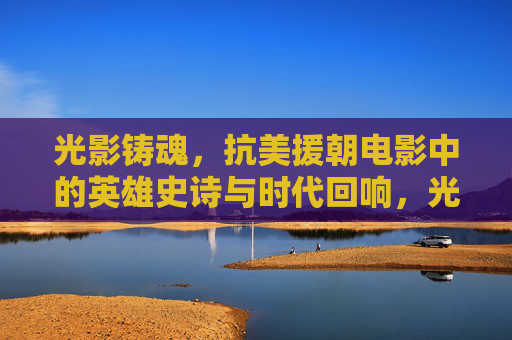 光影铸魂，抗美援朝电影中的英雄史诗与时代回响，光影铸魂，抗美援朝电影中的英雄史诗与时代回响