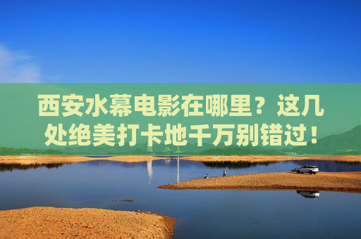 西安水幕电影在哪里？这几处绝美打卡地千万别错过！西安水幕电影绝美打卡地，这几处千万别错过！