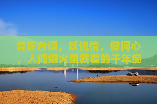 青蛇台词，妖说情，僧问心，人间烟火里藏着的千年痴嗔，妖说情僧问心，人间烟火藏千年痴嗔