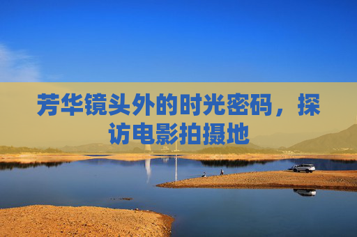 芳华镜头外的时光密码，探访电影拍摄地