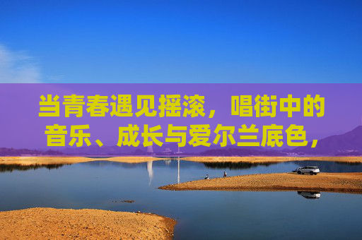 当青春遇见摇滚，唱街中的音乐、成长与爱尔兰底色，青春摇滚唱街，爱尔兰底色里的成长乐章