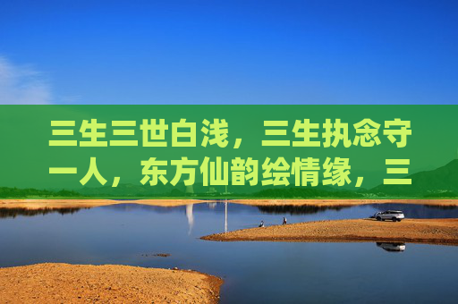 三生三世白浅，三生执念守一人，东方仙韵绘情缘，三生执念守仙缘