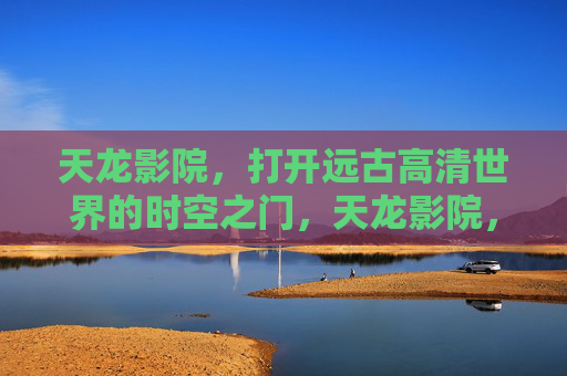 天龙影院，打开远古高清世界的时空之门，天龙影院，开启远古高清时空之门