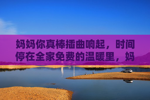 妈妈你真棒插曲响起，时间停在全家免费的温暖里，妈妈你真棒插曲响起，全家免费时光定格温暖