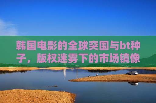 韩国电影的全球突围与bt种子，版权迷雾下的市场镜像，韩国电影全球突围，bt种子与版权迷雾下的市场镜像