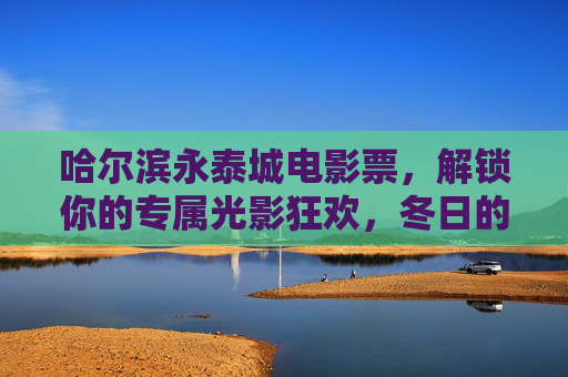 哈尔滨永泰城电影票，解锁你的专属光影狂欢，冬日的温暖从银幕开始，哈尔滨永泰城电影票，解锁冬日光影狂欢，温暖银幕启幕