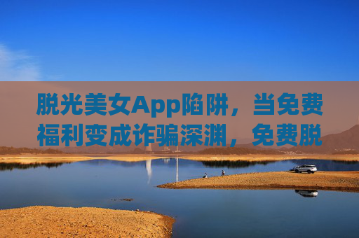 脱光美女App陷阱，当免费福利变成诈骗深渊，免费脱光美女App竟是诈骗陷阱