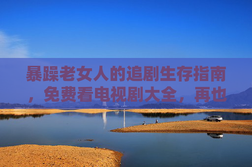 暴躁老女人的追剧生存指南，免费看电视剧大全，再也不跟运营商置气！暴躁老女人的免费追剧生存指南，告别运营商，追剧自由不生气！