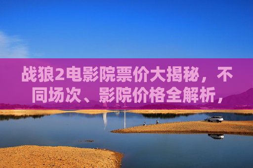 战狼2电影院票价大揭秘，不同场次、影院价格全解析，战狼2票价大揭秘，不同场次、影院价格全解析
