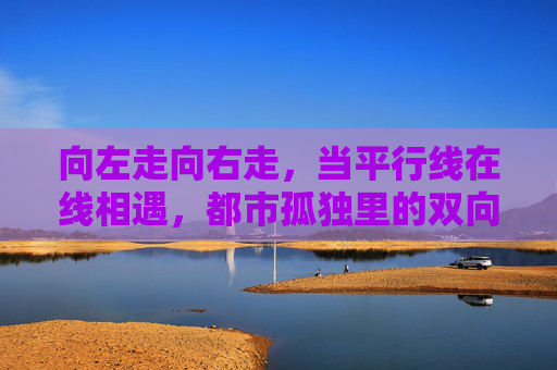 向左走向右走，当平行线在线相遇，都市孤独里的双向奔赴，向左走向右走，都市平行线的双向奔赴