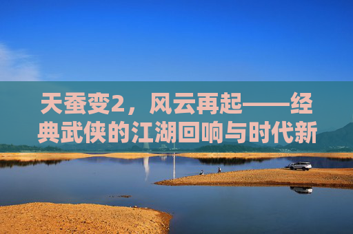 天蚕变2，风云再起——经典武侠的江湖回响与时代新生，天蚕变2，江湖风云再起，经典武侠新生