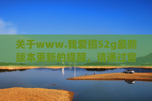 关于www.我爱搞52g最新版本更新的提醒，请通过官方渠道获取安全信息，www.我爱搞52g最新版本更新提醒，官方渠道获取安全信息