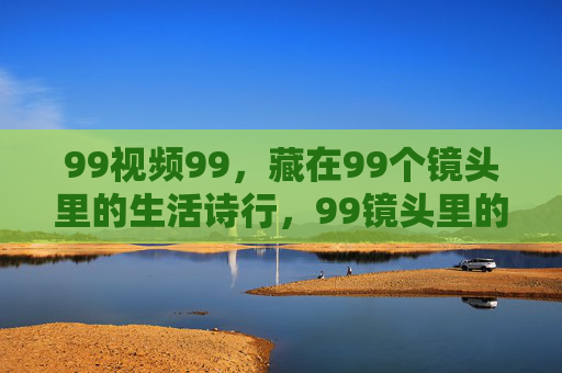 99视频99，藏在99个镜头里的生活诗行，99镜头里的生活诗行