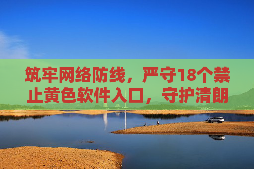 筑牢网络防线，严守18个禁止黄色软件入口，守护清朗数字空间，严守黄色软件入口，守护清朗数字空间