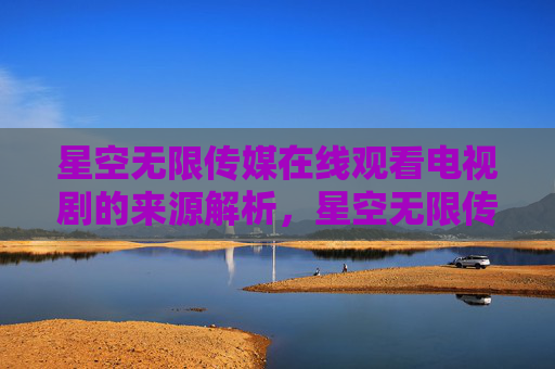 星空无限传媒在线观看电视剧的来源解析，星空无限传媒在线观看电视剧来源解析