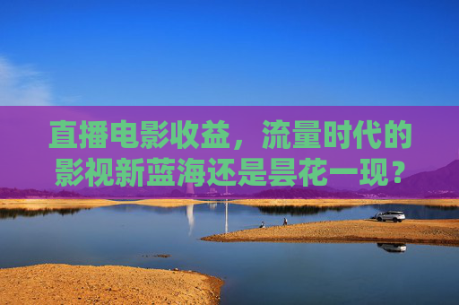 直播电影收益，流量时代的影视新蓝海还是昙花一现？直播电影收益，流量时代影视新蓝海还是昙花一现？
