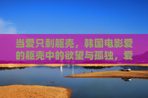 当爱只剩躯壳，韩国电影爱的躯壳中的欲望与孤独，爱的躯壳，当爱只剩躯壳，欲望与孤独