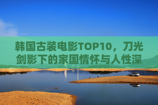 韩国古装电影TOP10，刀光剑影下的家国情怀与人性深省，韩国古装电影TOP10，刀光剑影里的家国与人性深省