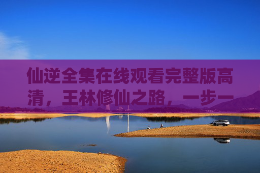 仙逆全集在线观看完整版高清，王林修仙之路，一步一景尽在眼前，仙逆全集，王林修仙之路，一步一景高清尽览