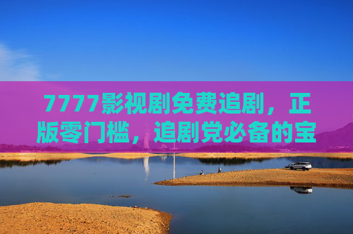7777影视剧免费追剧，正版零门槛，追剧党必备的宝藏平台，7777影视剧，免费正版零门槛，追剧党必备宝藏平台