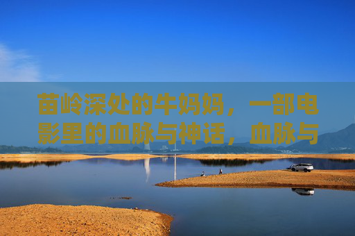 苗岭深处的牛妈妈，一部电影里的血脉与神话，血脉与神话，苗岭深处的牛妈妈