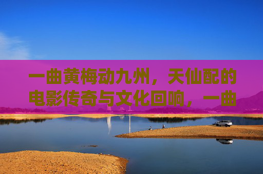 一曲黄梅动九州，天仙配的电影传奇与文化回响，一曲黄梅动九州，天仙配的电影传奇与文化回响